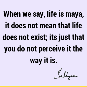 When we say, life is maya, it does not mean that life does not exist; its just that you do not perceive it the way it