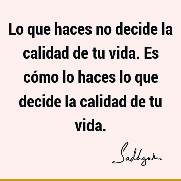 Lo que haces no decide la calidad de tu vida. Es cómo lo haces lo que decide la calidad de tu