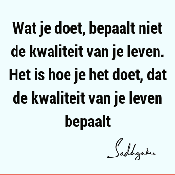 Wat je doet, bepaalt niet de kwaliteit van je leven. Het is hoe je het doet, dat de kwaliteit van je leven