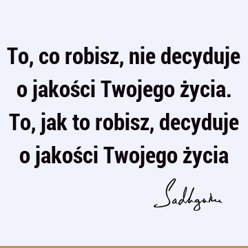 To, co robisz, nie decyduje o jakości Twojego życia. To, jak to robisz, decyduje o jakości Twojego ż