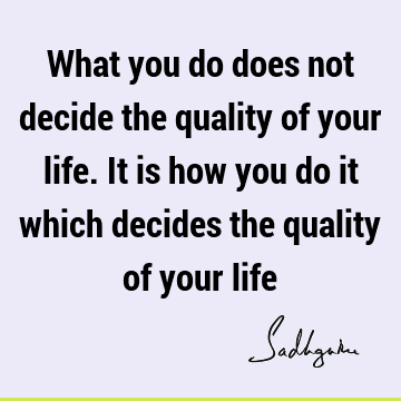 What you do does not decide the quality of your life. It is how you do it which decides the quality of your