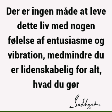 Der er ingen måde at leve dette liv med nogen følelse af entusiasme og vibration, medmindre du er lidenskabelig for alt, hvad du gø