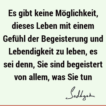 Es gibt keine Möglichkeit, dieses Leben mit einem Gefühl der Begeisterung und Lebendigkeit zu leben, es sei denn, Sie sind begeistert von allem, was Sie