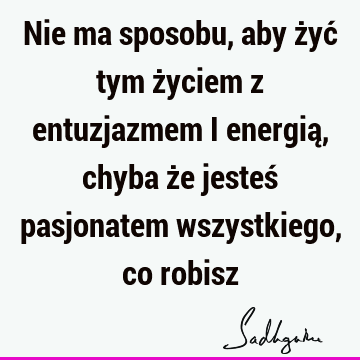 Nie ma sposobu, aby żyć tym życiem z entuzjazmem i energią, chyba że jesteś pasjonatem wszystkiego, co