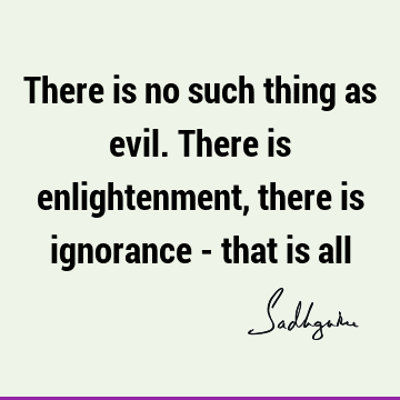 There is no such thing as evil. There is enlightenment, there is ignorance - that is
