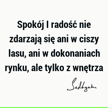 Spokój i radość nie zdarzają się ani w ciszy lasu, ani w dokonaniach rynku, ale tylko z wnę