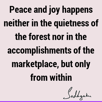 Peace and joy happens neither in the quietness of the forest nor in the accomplishments of the marketplace, but only from
