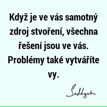 Když je ve vás samotný zdroj stvoření, všechna řešení jsou ve vás. Problémy také vytváříte