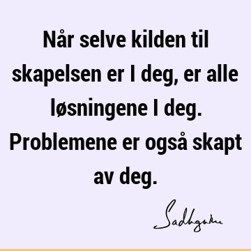 Når selve kilden til skapelsen er i deg, er alle løsningene i deg. Problemene er også skapt av