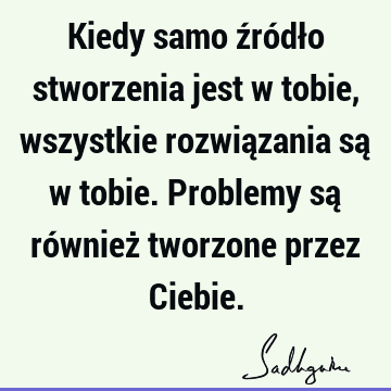 Kiedy samo źródło stworzenia jest w tobie, wszystkie rozwiązania są w tobie. Problemy są również tworzone przez C