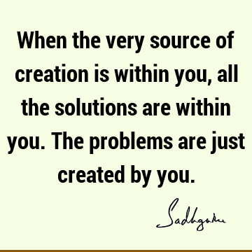 When the very source of creation is within you, all the solutions are within you. The problems are just created by