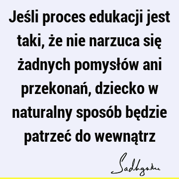 Jeśli proces edukacji jest taki, że nie narzuca się żadnych pomysłów ani przekonań, dziecko w naturalny sposób będzie patrzeć do wewną