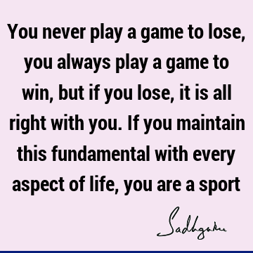 You never play a game to lose, you always play a game to win, but if you lose, it is all right with you. If you maintain this fundamental with every aspect of