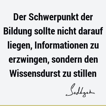 Der Schwerpunkt der Bildung sollte nicht darauf liegen, Informationen zu erzwingen, sondern den Wissensdurst zu