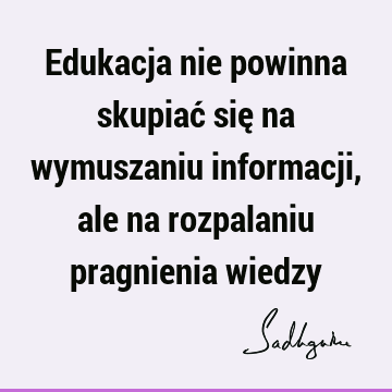 Edukacja nie powinna skupiać się na wymuszaniu informacji, ale na rozpalaniu pragnienia