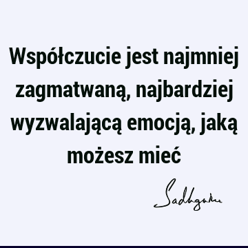 Współczucie jest najmniej zagmatwaną, najbardziej wyzwalającą emocją, jaką możesz mieć