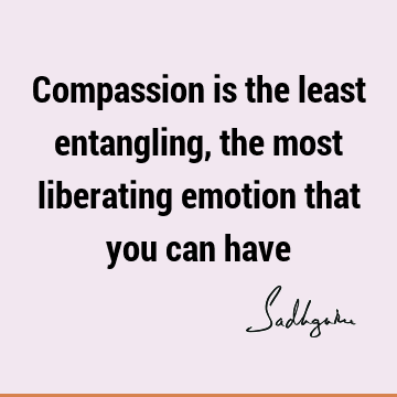 Compassion is the least entangling, the most liberating emotion that you can