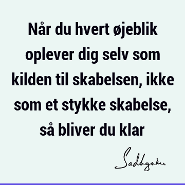 Når du hvert øjeblik oplever dig selv som kilden til skabelsen, ikke som et stykke skabelse, så bliver du