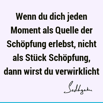 Wenn du dich jeden Moment als Quelle der Schöpfung erlebst, nicht als Stück Schöpfung, dann wirst du