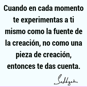 Cuando en cada momento te experimentas a ti mismo como la fuente de la creación, no como una pieza de creación, entonces te das