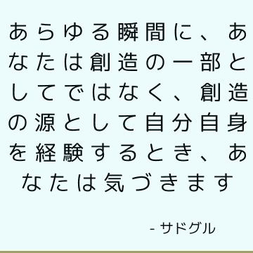 あらゆる瞬間に、あなたは創造の一部としてではなく、創造の源として自分自身を経験するとき、あなたは気づきます