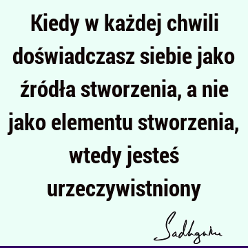 Kiedy w każdej chwili doświadczasz siebie jako źródła stworzenia, a nie jako elementu stworzenia, wtedy jesteś