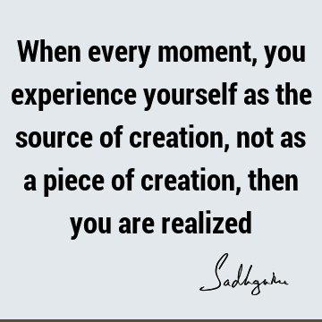 When every moment, you experience yourself as the source of creation, not as a piece of creation, then you are