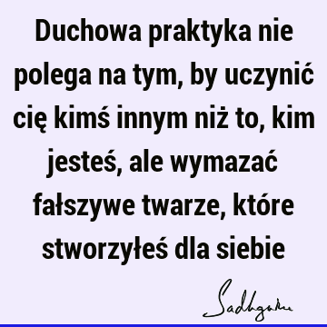 Duchowa praktyka nie polega na tym, by uczynić cię kimś innym niż to, kim jesteś, ale wymazać fałszywe twarze, które stworzyłeś dla