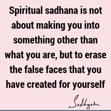 Spiritual sadhana is not about making you into something other than what you are, but to erase the false faces that you have created for