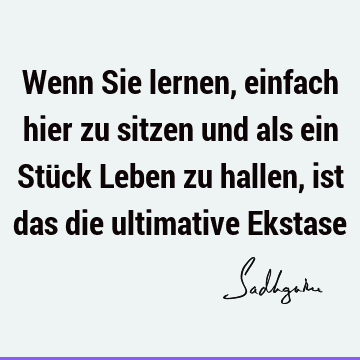 Wenn Sie lernen, einfach hier zu sitzen und als ein Stück Leben zu hallen, ist das die ultimative E