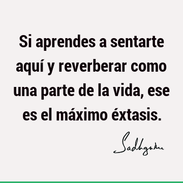 Si aprendes a sentarte aquí y reverberar como una parte de la vida, ese es el máximo é