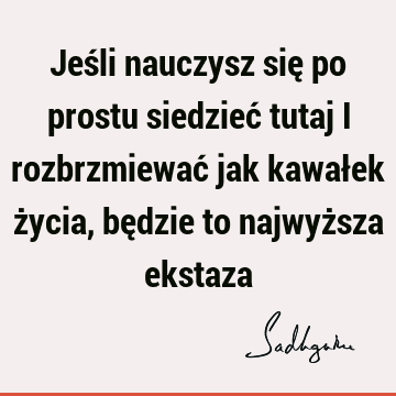 Jeśli nauczysz się po prostu siedzieć tutaj i rozbrzmiewać jak kawałek życia, będzie to najwyższa