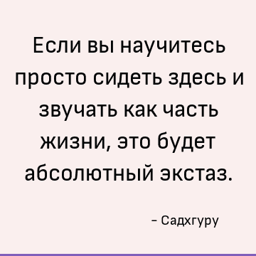 Если вы научитесь просто сидеть здесь и звучать как часть жизни, это будет абсолютный экстаз