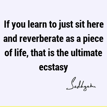 If you learn to just sit here and reverberate as a piece of life, that is the ultimate