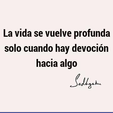 La vida se vuelve profunda solo cuando hay devoción hacia