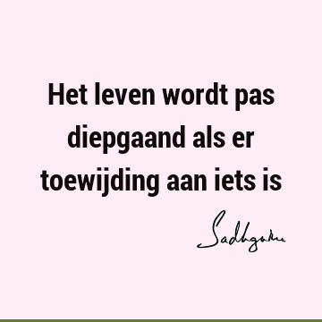 Het leven wordt pas diepgaand als er toewijding aan iets