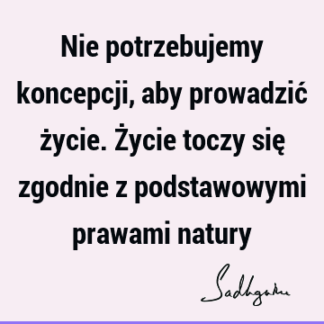 Nie potrzebujemy koncepcji, aby prowadzić życie. Życie toczy się zgodnie z podstawowymi prawami