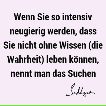 Wenn Sie so intensiv neugierig werden, dass Sie nicht ohne Wissen (die Wahrheit) leben können, nennt man das S