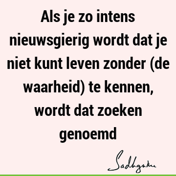 Als je zo intens nieuwsgierig wordt dat je niet kunt leven zonder (de waarheid) te kennen, wordt dat zoeken