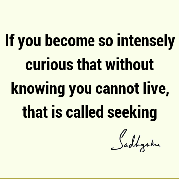 If you become so intensely curious that without knowing you cannot live, that is called