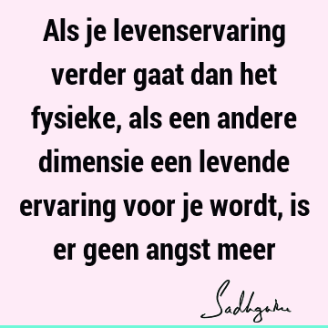 Als je levenservaring verder gaat dan het fysieke, als een andere dimensie een levende ervaring voor je wordt, is er geen angst