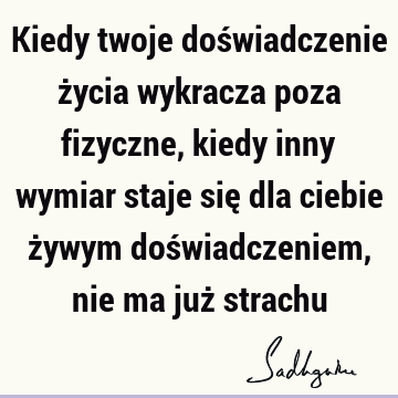 Kiedy twoje doświadczenie życia wykracza poza fizyczne, kiedy inny wymiar staje się dla ciebie żywym doświadczeniem, nie ma już