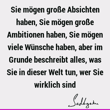 Sie mögen große Absichten haben, Sie mögen große Ambitionen haben, Sie mögen viele Wünsche haben, aber im Grunde beschreibt alles, was Sie in dieser Welt tun,