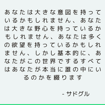 あなたは大きな意図を持っているかもしれません、あなたは大きな野心を持っているかもしれません、あなたは多くの欲望を持っているかもしれません、しかし基本的に、あなたがこの世界でするすべてはあなたが本当に誰の中にいるのかを綴ります