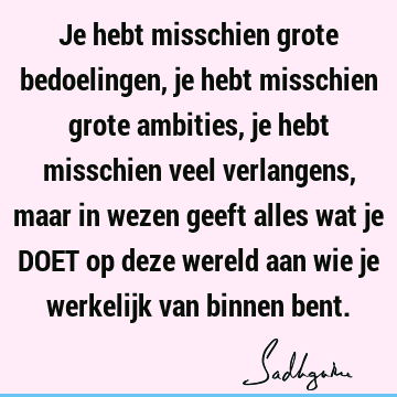 Je hebt misschien grote bedoelingen, je hebt misschien grote ambities, je hebt misschien veel verlangens, maar in wezen geeft alles wat je DOET op deze wereld