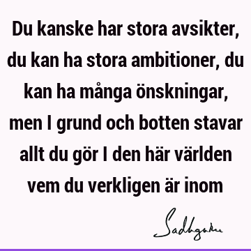 Du kanske har stora avsikter, du kan ha stora ambitioner, du kan ha många önskningar, men i grund och botten stavar allt du gör i den här världen vem du