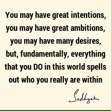 You may have great intentions, you may have great ambitions, you may have many desires, but, fundamentally, everything that you DO in this world spells out who