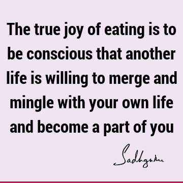The true joy of eating is to be conscious that another life is willing to merge and mingle with your own life and become a part of
