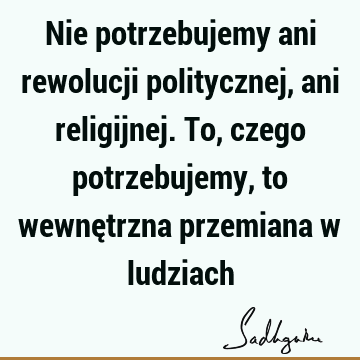 Nie potrzebujemy ani rewolucji politycznej, ani religijnej. To, czego potrzebujemy, to wewnętrzna przemiana w