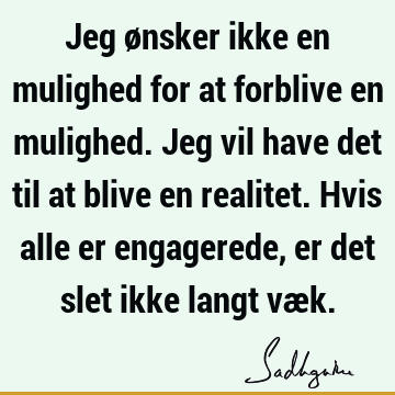 Jeg ønsker ikke en mulighed for at forblive en mulighed. Jeg vil have det til at blive en realitet. Hvis alle er engagerede, er det slet ikke langt væ